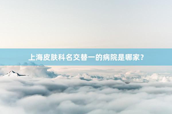 上海皮肤科名交替一的病院是哪家？